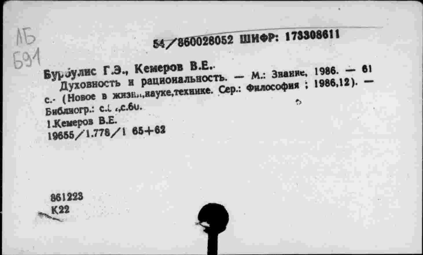 ﻿ль
54/860028052 ШИФР: 173308611
Бурбулис Г.Э, Кемеров В.Е.
Духовность и рациональность. — М.: Звание, 1986. — 61 с.- (Новое в жизЕп.вауке.технике. Сер.: Философия ; 1986,12). —
Библвогр.: с.1 <х.6и.
1 .Кемеров ВХ.
19655/1.778/1 65+62
861223 К22